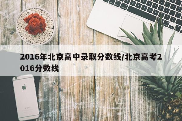 2016年北京高中录取分数线/北京高考2016分数线