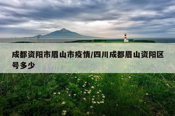 成都资阳市眉山市疫情/四川成都眉山资阳区号多少