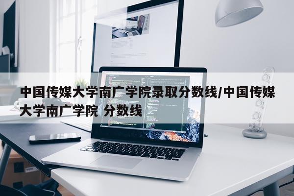 中国传媒大学南广学院录取分数线/中国传媒大学南广学院 分数线