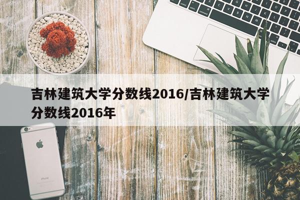 吉林建筑大学分数线2016/吉林建筑大学分数线2016年