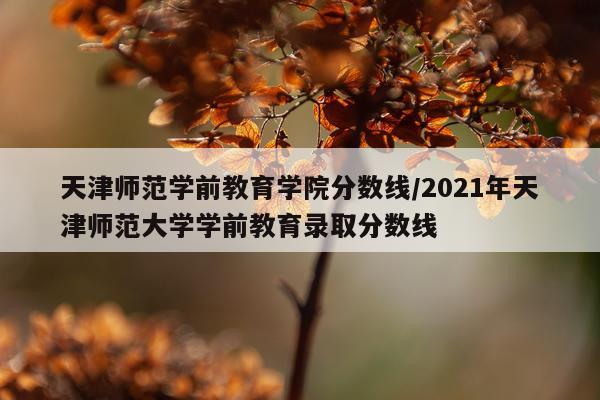天津师范学前教育学院分数线/2021年天津师范大学学前教育录取分数线
