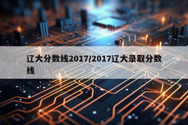 辽大分数线2017/2017辽大录取分数线