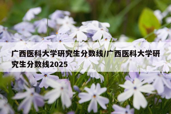 广西医科大学研究生分数线/广西医科大学研究生分数线2025