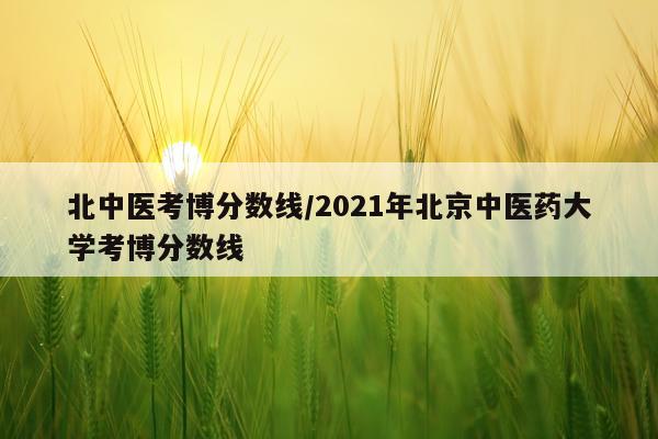 北中医考博分数线/2021年北京中医药大学考博分数线
