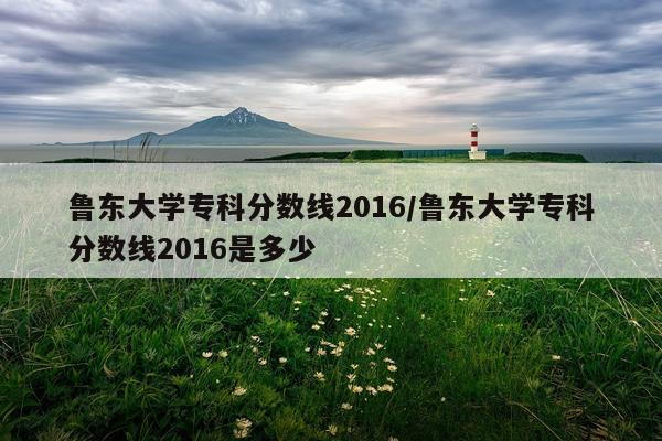 鲁东大学专科分数线2016/鲁东大学专科分数线2016是多少