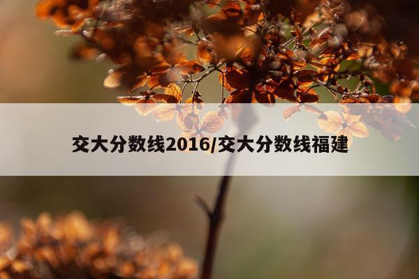 交大分数线2016/交大分数线福建
