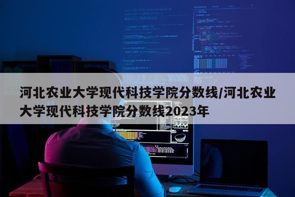 河北农业大学现代科技学院分数线/河北农业大学现代科技学院分数线2023年