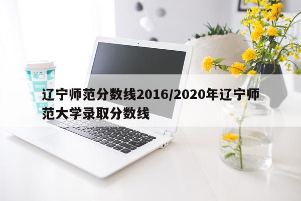 辽宁师范分数线2016/2020年辽宁师范大学录取分数线
