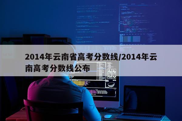 2014年云南省高考分数线/2014年云南高考分数线公布