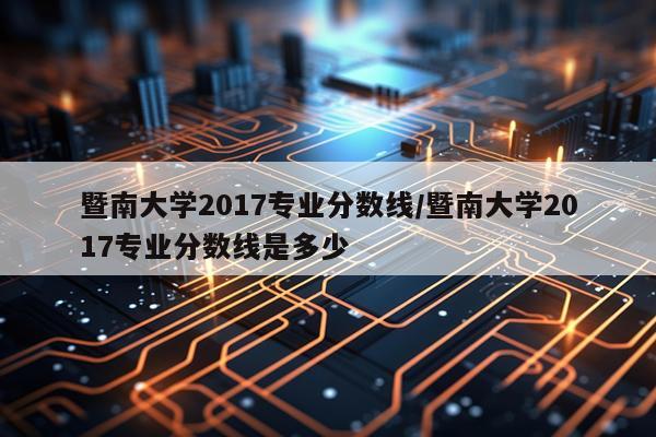 暨南大学2017专业分数线/暨南大学2017专业分数线是多少