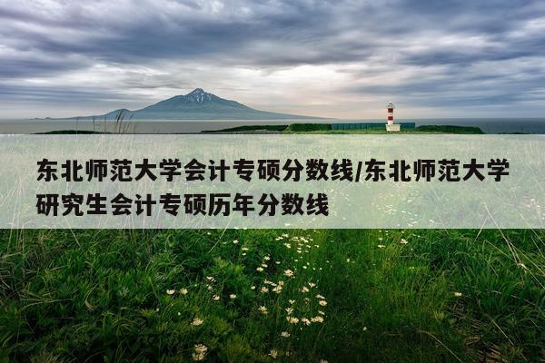 东北师范大学会计专硕分数线/东北师范大学研究生会计专硕历年分数线