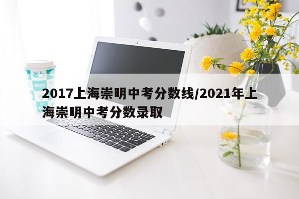 2017上海崇明中考分数线/2021年上海崇明中考分数录取