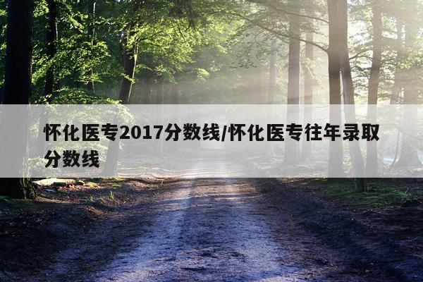 怀化医专2017分数线/怀化医专往年录取分数线