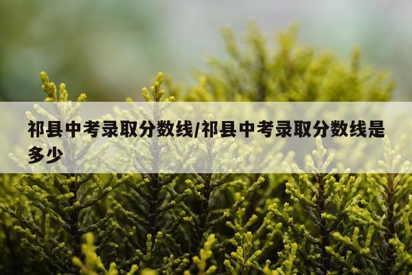 祁县中考录取分数线/祁县中考录取分数线是多少