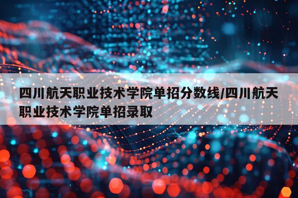 四川航天职业技术学院单招分数线/四川航天职业技术学院单招录取