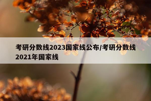 考研分数线2023国家线公布/考研分数线2021年国家线