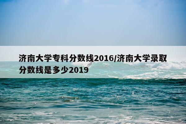 济南大学专科分数线2016/济南大学录取分数线是多少2019