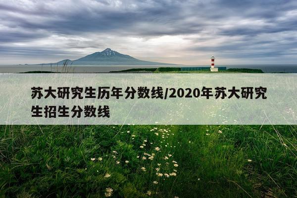 苏大研究生历年分数线/2020年苏大研究生招生分数线