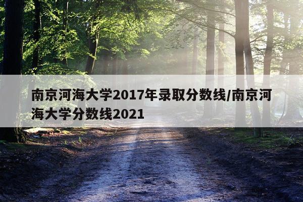 南京河海大学2017年录取分数线/南京河海大学分数线2021