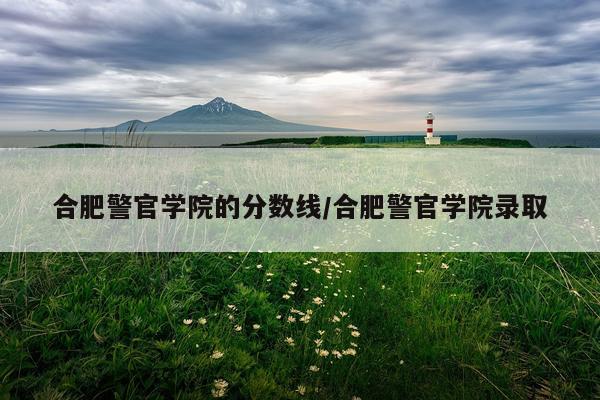 合肥警官学院的分数线/合肥警官学院录取