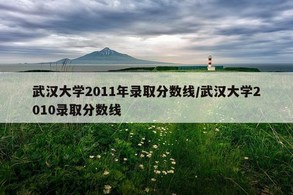 武汉大学2011年录取分数线/武汉大学2010录取分数线