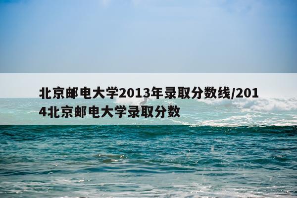北京邮电大学2013年录取分数线/2014北京邮电大学录取分数