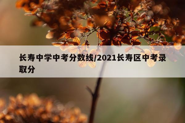 长寿中学中考分数线/2021长寿区中考录取分