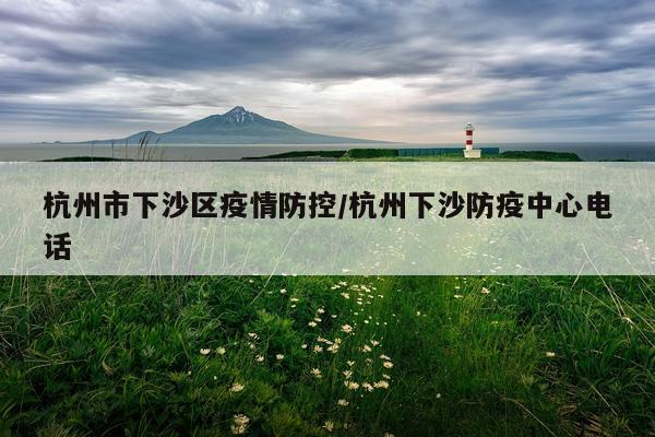杭州市下沙区疫情防控/杭州下沙防疫中心电话