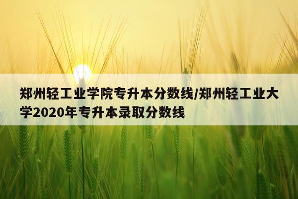 郑州轻工业学院专升本分数线/郑州轻工业大学2020年专升本录取分数线