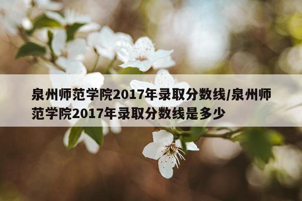 泉州师范学院2017年录取分数线/泉州师范学院2017年录取分数线是多少