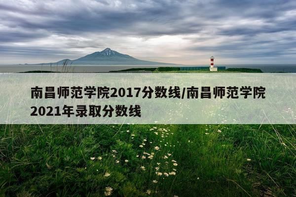南昌师范学院2017分数线/南昌师范学院2021年录取分数线