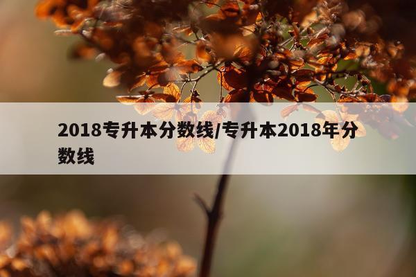 2018专升本分数线/专升本2018年分数线