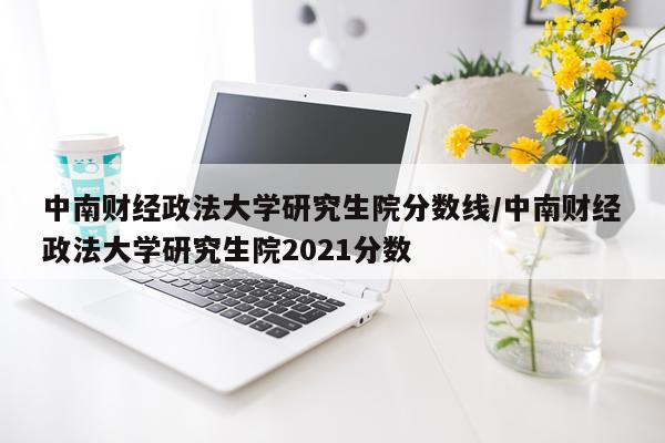 中南财经政法大学研究生院分数线/中南财经政法大学研究生院2021分数