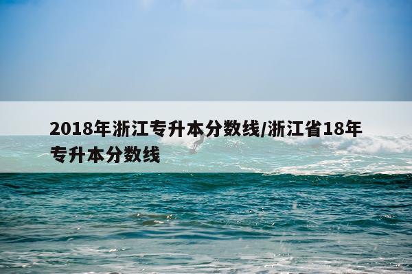 2018年浙江专升本分数线/浙江省18年专升本分数线