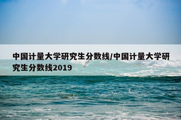 中国计量大学研究生分数线/中国计量大学研究生分数线2019