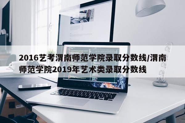 2016艺考渭南师范学院录取分数线/渭南师范学院2019年艺术类录取分数线