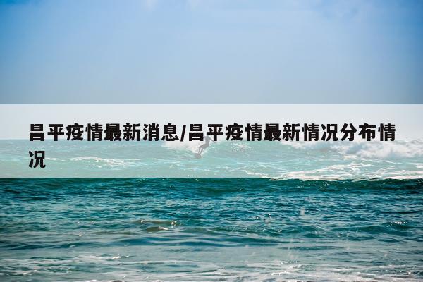 昌平疫情最新消息/昌平疫情最新情况分布情况