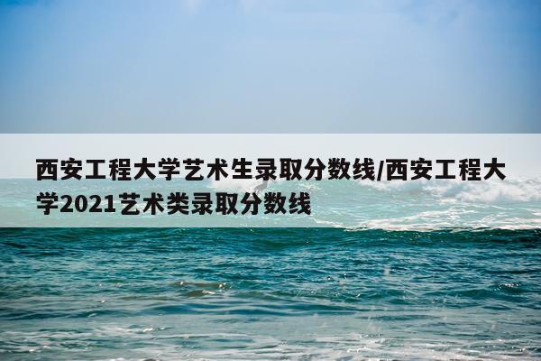 西安工程大学艺术生录取分数线/西安工程大学2021艺术类录取分数线
