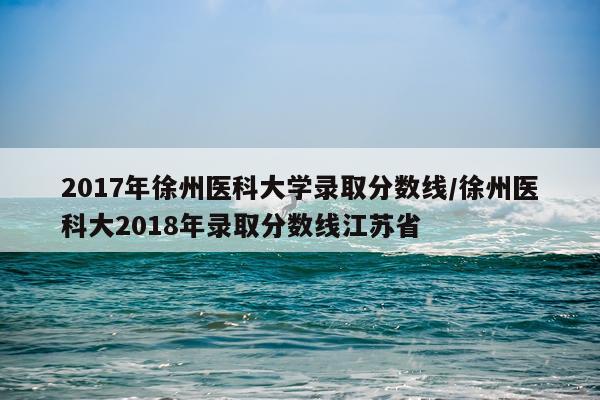 2017年徐州医科大学录取分数线/徐州医科大2018年录取分数线江苏省