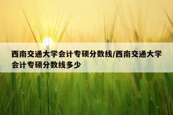 西南交通大学会计专硕分数线/西南交通大学会计专硕分数线多少
