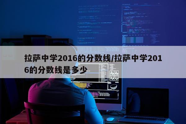 拉萨中学2016的分数线/拉萨中学2016的分数线是多少
