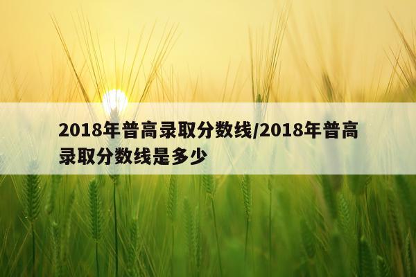 2018年普高录取分数线/2018年普高录取分数线是多少