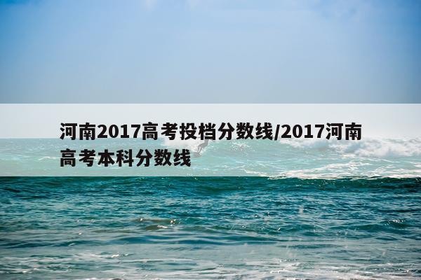 河南2017高考投档分数线/2017河南高考本科分数线