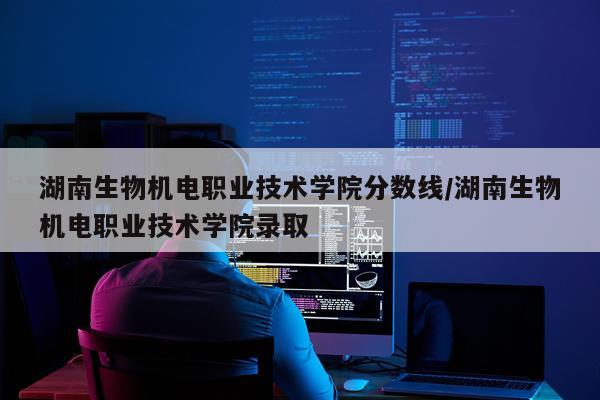 湖南生物机电职业技术学院分数线/湖南生物机电职业技术学院录取