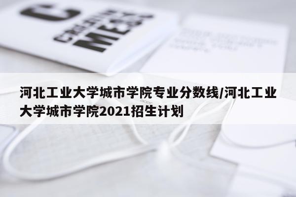 河北工业大学城市学院专业分数线/河北工业大学城市学院2021招生计划