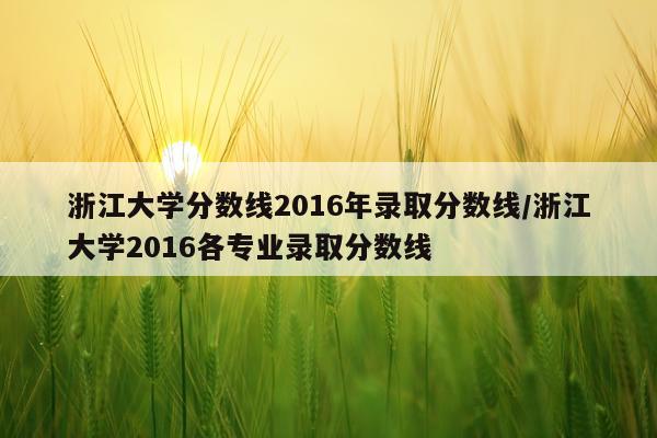 浙江大学分数线2016年录取分数线/浙江大学2016各专业录取分数线