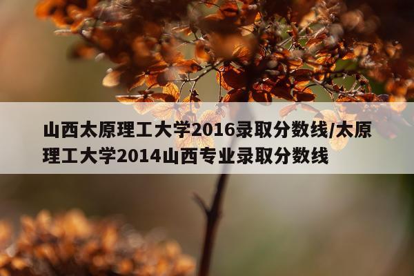 山西太原理工大学2016录取分数线/太原理工大学2014山西专业录取分数线
