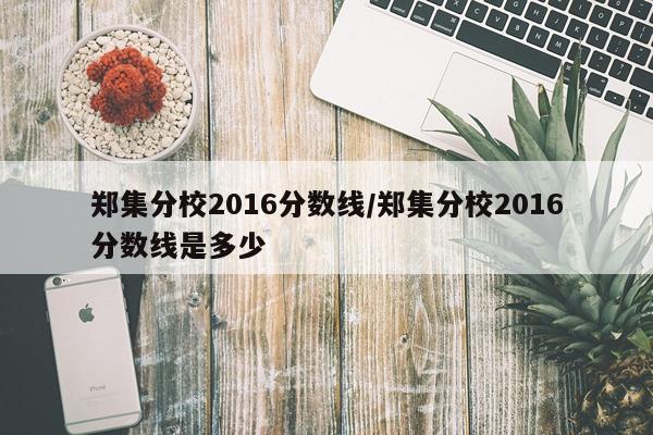 郑集分校2016分数线/郑集分校2016分数线是多少