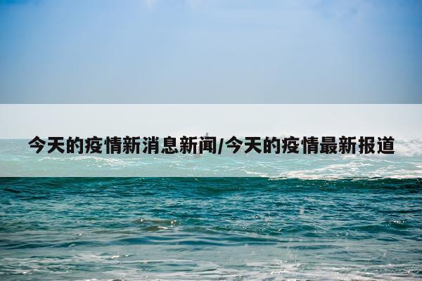 今天的疫情新消息新闻/今天的疫情最新报道