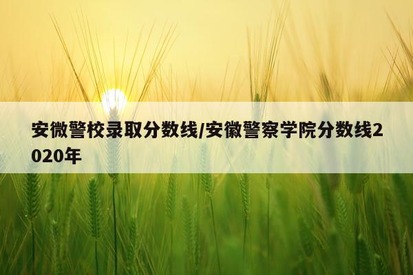 安微警校录取分数线/安徽警察学院分数线2020年